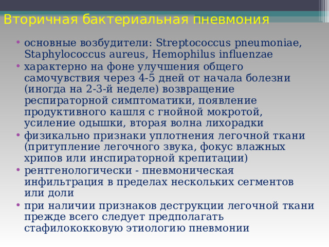 Вторичная бактериальная пневмония основные возбудители: Streptococcus pneumoniae , Staphylococcus aureus , Hemophilus influenzae характерно на фоне улучшения общего самочувствия через 4-5 дней от начала болезни (иногда на 2-3-й неделе) возвращение респираторной симптоматики, появление продуктивного кашля с гнойной мокротой, усиление одышки, вторая волна лихорадки физикально признаки уплотнения легочной ткани (притупление легочного звука, фокус влажных хрипов или инспираторной крепитации) рентгенологически - пневмоническая инфильтрация в пределах нескольких сегментов или доли при наличии признаков деструкции легочной ткани прежде всего следует предполагать стафилококковую этиологию пневмонии 