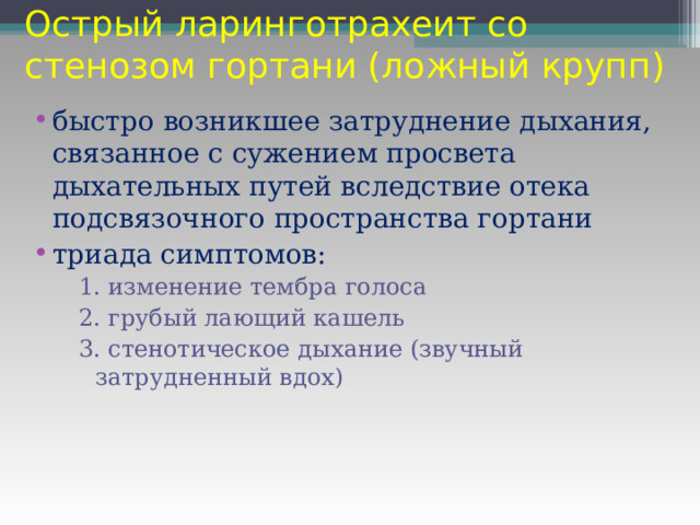 Острый ларинготрахеит со стенозом гортани (ложный крупп) быстро возникшее затруднение дыхания, связанное с сужением просвета дыхательных путей вследствие отека подсвязочного пространства гортани триада симптомов: 1. изменение тембра голоса 2. грубый лающий кашель 3. стенотическое дыхание (звучный затрудненный вдох) 1. изменение тембра голоса 2. грубый лающий кашель 3. стенотическое дыхание (звучный затрудненный вдох) 1. изменение тембра голоса 2. грубый лающий кашель 3. стенотическое дыхание (звучный затрудненный вдох) 