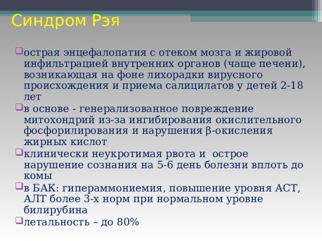 Синдром Рэя острая энцефалопатия с отеком мозга и жировой инфильтрацией внутренних органов (чаще печени), возникающая на фоне лихорадки вирусного происхождения и приема салицилатов у детей 2-18 лет в основе - генерализованное повреждение митохондрий из-за ингибирования окислительного фосфорилирования и нарушения β-окисления жирных кислот клинически неукротимая рвота и острое нарушение сознания на 5-6 день болезни вплоть до комы в БАК: гипераммониемия, повышение уровня АСТ, АЛТ более 3-х норм при нормальном уровне билирубина летальность – до 80% 