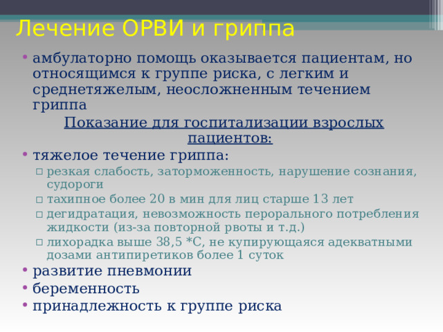 Лечение ОРВИ и гриппа амбулаторно помощь оказывается пациентам, но относящимся к группе риска, с легким и среднетяжелым, неосложненным течением гриппа Показание для госпитализации взрослых пациентов: тяжелое течение гриппа: резкая слабость, заторможенность, нарушение сознания, судороги тахипное более 20 в мин для лиц старше 13 лет дегидратация, невозможность перорального потребления жидкости (из-за повторной рвоты и т.д.) лихорадка выше 38,5 *С, не купирующаяся адекватными дозами антипиретиков более 1 суток резкая слабость, заторможенность, нарушение сознания, судороги тахипное более 20 в мин для лиц старше 13 лет дегидратация, невозможность перорального потребления жидкости (из-за повторной рвоты и т.д.) лихорадка выше 38,5 *С, не купирующаяся адекватными дозами антипиретиков более 1 суток развитие пневмонии беременность принадлежность к группе риска 