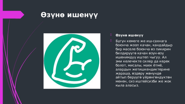 Өзүнө ишенүү   Өзүнө ишенүү Бүгүн кемеге же иш-сахнага боюнча жооп качан, кандайдыр бир маселе боюнча өз пикирин билдирүүгө качан өзүн-өзү ишенимдүү иштеп чыгуу. Ал эми келечекте силер да керек болот, мисалы, маек ётмё, алардын жетишкендиктерине жараша, өздөрү жөнүндө айтып берүүгө үйрөнгөндүктөн менен, сиз иштейсизби же жок кыла аласыз. 