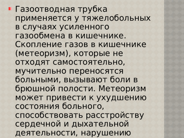 Газоотводная трубка применяется у тяжелобольных в случаях усиленного газообмена в кишечнике. Скопление газов в кишечнике (метеоризм), которые не отходят самостоятельно, мучительно переносятся больными, вызывают боли в брюшной полости. Метеоризм может привести к ухудшению состояния больного, способствовать расстройству сердечной и дыхательной деятельности, нарушению многих функций организма. 
