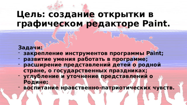 Цель: создание открытки в графическом редакторе Paint. Задачи: закрепление инструментов программы Paint; развитие умения работать в программе; расширение представлений детей о родной стране, о государственных праздниках; углубление и уточнение представлений о Родине; воспитание нравственно-патриотических чувств. 