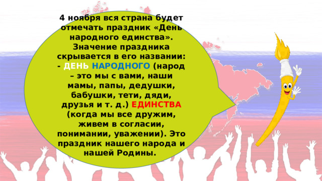 4 ноября вся страна будет отмечать праздник «День народного единства». Значение праздника скрывается в его названии: - ДЕНЬ  НАРОДНОГО (народ – это мы с вами, наши мамы, папы, дедушки, бабушки, тети, дяди, друзья и т. д.) ЕДИНСТВА (когда мы все дружим, живем в согласии, понимании, уважении). Это праздник нашего народа и нашей Родины.  