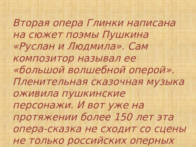 Вторая опера Глинки написана на сюжет поэмы Пушкина «Руслан и Людмила». Сам композитор называл ее «большой волшебной оперой». Пленительная сказочная музыка оживила пушкинские персонажи. И вот уже на протяжении более 150 лет эта опера-сказка не сходит со сцены не только российских оперных театров, но и зарубежных. 