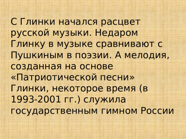 С Глинки начался расцвет русской музыки. Недаром Глинку в музыке сравнивают с Пушкиным в поэзии. А мелодия, созданная на основе «Патриотической песни» Глинки, некоторое время (в 1993-2001 гг.) служила государственным гимном России 