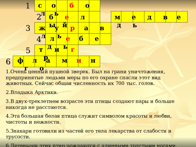 с  о б о л ь 1   3 2       6       4   5                                                                        м е д в е д ь б е л ы й  ж у р а в л ь  л е б е д ь  т и г р  ф л а м и н г о 1.Очень ценный пушной зверек. Был на грани уничтожения, предпринятые людьми меры по его охране спасли этот вид животных. Сейчас общая численность их 700 тыс. голов. 2.Владыка Арктики. 3.В двух-трехлетнем возрасте эти птицы создают пары и больше никогда не расстаются. 4.Эта большая белая птица служит символом красоты и любви, чистоты и нежности. 5.Знахари готовили из частей его тела лекарства от слабости и трусости. 6.Детеныши этих птиц рождаются с длинными толстыми ногами, прямым красным клювом и ходят два года в сером оперении, а затем одеваются в розовый наряд. 