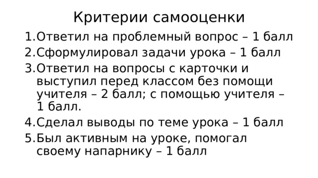Критерии самооценки Ответил на проблемный вопрос – 1 балл Сформулировал задачи урока – 1 балл Ответил на вопросы с карточки и выступил перед классом без помощи учителя – 2 балл; с помощью учителя – 1 балл. Сделал выводы по теме урока – 1 балл Был активным на уроке, помогал своему напарнику – 1 балл  
