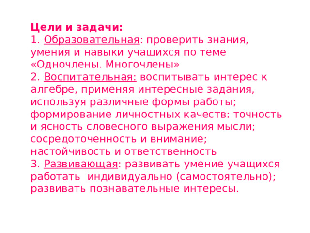 Цели и задачи: 1. Образовательная : проверить знания, умения и навыки учащихся по теме «Одночлены. Многочлены» 2. Воспитательная: воспитывать интерес к алгебре, применяя интересные задания, используя различные формы работы; формирование личностных качеств: точность и ясность словесного выражения мысли; сосредоточенность и внимание; настойчивость и ответственность 3. Развивающая : развивать умение учащихся работать индивидуально (самостоятельно); развивать познавательные интересы. 