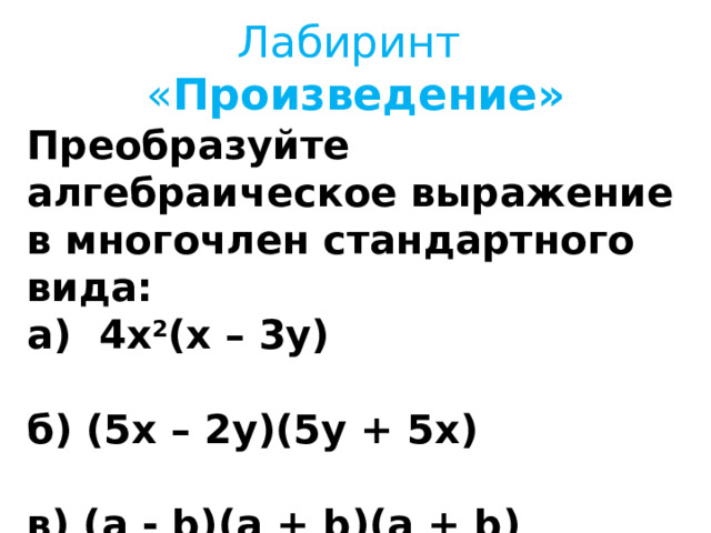   Лабиринт  « Произведение»    Преобразуйте алгебраическое выражение в многочлен стандартного вида: а)   4 x 2 (x – 3 y)  б) (5 x – 2 y)( 5 y + 5 x)  в) (a - b)(a + b)(a + b)  