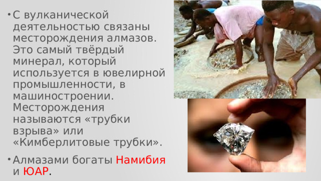 С вулканической деятельностью связаны месторождения алмазов. Это самый твёрдый минерал, который используется в ювелирной промышленности, в машиностроении. Месторождения называются «трубки взрыва» или «Кимберлитовые трубки». Алмазами богаты Намибия и ЮАР . 