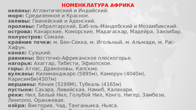 НОМЕНКЛАТУРА АФРИКА океаны:  Атлантический и Индийский. моря:  Средиземное и Красное. заливы:  Гвинейский и Аденский. проливы:  Гибралтарский, Баб-эль-Мандебский и Мозамбикский. острова:  Канарские, Коморские, Мадагаскар, Мадейра, Занзибар. полуостров:  Сомали. крайние точки:  м. Бен-Секка, м. Игольный, м. Альмади, м. Рас-Хафун. канал:  Суэцкий. равнины:  Восточно-Африканское плоскогорье. нагорья:   Ахаггар, Тибести, Эфиопское. горы:  Атлас, Драконовы, Капские. вулканы:  Килиманджаро (5895м), Камерун (4040м), Карисимби(4507м) вершины:  Кения (5199М), Тубкаль (4165м) пустыни:  Сахара, Ливийская, Намиб, Калахари. реки:  Нил, Белый Нил, Голубой Нил, Конго, Нигер, Замбези, Лимпопо, Оранжевая. озёра:  Виктория, Чад, Танганьика, Ньяса. водопады:  Виктория, Ливингстона. 