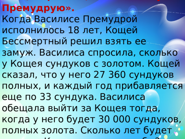  б) «Про Кощея и Василису Премудрую». Когда Василисе Премудрой исполнилось 18 лет, Кощей Бессмертный решил взять ее замуж. Василиса спросила, сколько у Кощея сундуков с золотом. Кощей сказал, что у него 27 360 сундуков полных, и каждый год прибавляется еще по 33 сундука. Василиса обещала выйти за Кощея тогда, когда у него будет 30 000 сундуков, полных золота. Сколько лет будет невесте Кощея в день свадьбы? 