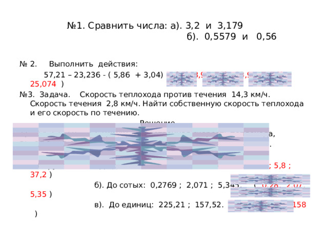 № 1. Сравнить числа: а). 3,2 и 3,179  б). 0,5579 и 0,56 № 2. Выполнить действия:  57,21 – 23,236 - ( 5,86 + 3,04) ( 1). 8,9 ; 2). 33,974 ; 3). 25,074 ) № 3. Задача. Скорость теплохода против течения 14,3 км/ч. Скорость течения 2,8 км/ч. Найти собственную скорость теплохода и его скорость по течению.  Решение. 1). 14,3 + 2,8 = 17,1(км/ч) - собственная скорость теплохода, 2). 17,1 + 2,8 = 19,9(км/ч) - скорость теплохода по течению.  Ответ: 17,1 км/ч, 19,9 км/ч. № 4. Округлить: а). До десятых: 4,136 ; 5,76 ; 37,1783. ( 4,1 ; 5,8 ; 37,2 )  б). До сотых: 0,2769 ; 2,071 ; 5,345. ( 0,28; 2,07; 5,35 )  в). До единиц: 225,21 ; 157,52. ( 225 ; 158 ) 