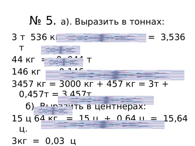 № 5. а). Выразить в тоннах: 3 т 536 кг = 3 т + 0,536 т = 3,536 т 44 кг = 0, 044 т 146 кг = 0,146 т 3457 кг = 3000 кг + 457 кг = 3т + 0,457т = 3,457т  б). Выразить в центнерах: 15 ц 64 кг = 15 ц + 0,64 ц = 15,64 ц. 3кг = 0,03 ц 157 кг = 100кг + 57кг = 1ц + 0,57ц = 1,57 ц. 
