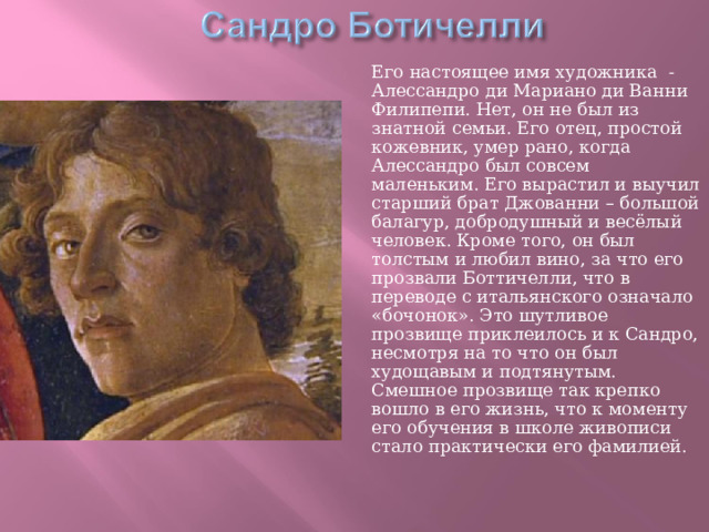  Его настоящее имя художника - Алессандро ди Мариано ди Ванни Филипепи. Нет, он не был из знатной семьи. Его отец, простой кожевник, умер рано, когда Алессандро был совсем маленьким. Его вырастил и выучил старший брат Джованни – большой балагур, добродушный и весёлый человек. Кроме того, он был толстым и любил вино, за что его прозвали Боттичелли, что в переводе с итальянского означало «бочонок». Это шутливое прозвище приклеилось и к Сандро, несмотря на то что он был худощавым и подтянутым. Смешное прозвище так крепко вошло в его жизнь, что к моменту его обучения в школе живописи стало практически его фамилией. 