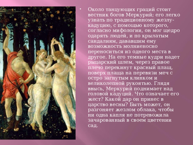 Около танцующих граций стоит вестник богов Меркурий; его легко узнать по традиционному жезлу-кадуцию, с помощью которого, согласно мифологии, он мог щедро одарять людей, и по крылатым сандалиям, дававшим ему возможность молниеносно переноситься из одного места в другое. На его темные кудри надет рыцарский шлем, через правое плечо перекинут красный плащ, поверх плаща на перевязи меч с остро загнутым клинком и великолепной рукоятью. Глядя ввысь, Меркурий поднимает над головой кадуций. Что означает его жест? Какой дар он принес в царство весны? Быть может, он разгоняет жезлом облака, чтобы ни одна капля не потревожила зачарованный в своем цветении сад. 
