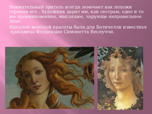 Внимательный зритель всегда замечает как похожи героини его . Художник дарит им, как сестрам, одно и то же проникновенное, мыслящее, чарующе неправильное лицо. Идеалом женской красоты была для Ботичелли известная красавица Флоренции Симонетта Веспуччи. 