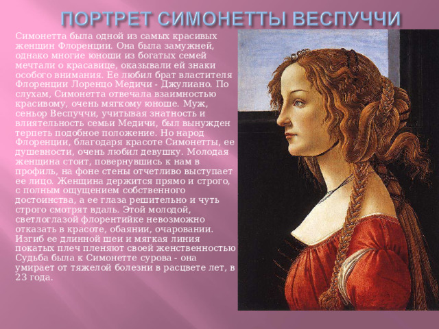 Симонетта была одной из самых красивых женщин Флоренции. Она была замужней, однако многие юноши из богатых семей мечтали о красавице, оказывали ей знаки особого внимания. Ее любил брат властителя Флоренции Лоренцо Медичи - Джулиано. По слухам, Симонетта отвечала взаимностью красивому, очень мягкому юноше. Муж, сеньор Веспуччи, учитывая знатность и влиятельность семьи Медичи, был вынужден терпеть подобное положение. Но народ Флоренции, благодаря красоте Симонетты, ее душевности, очень любил девушку. Молодая женщина стоит, повернувшись к нам в профиль, на фоне стены отчетливо выступает ее лицо. Женщина держится прямо и строго, с полным ощущением собственного достоинства, а ее глаза решительно и чуть строго смотрят вдаль. Этой молодой, светлоглазой флорентийке невозможно отказать в красоте, обаянии, очаровании. Изгиб ее длинной шеи и мягкая линия покатых плеч пленяют своей женственностью Судьба была к Симонетте сурова - она умирает от тяжелой болезни в расцвете лет, в 23 года. 