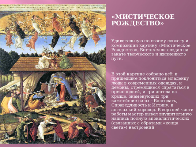 «МИСТИЧЕСКОЕ РОЖДЕСТВО» Удивительную по своему сюжету и композиции картину «Мистическое Рождество», Боттичелли создал на закате творческого и жизненного пути.   В этой картине собрано всё: и пришедшие поклониться младенцу люди в современных одеждах, и демоны, стремящиеся спрятаться в преисподней, и три ангела на крыше, знаменующих три важнейшие силы – Благодать, Справедливость и Истину, и ангельский хоровод. В верхней части работы мастер вывел внушительную надпись полную апокалиптических (связанных с образами «конца света») настроений  
