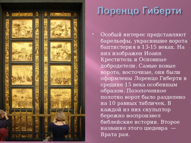 Особый интерес представляют барельефы, украсившие ворота баптистерия в 13-15 веках. На них изображен Иоанн Креститель и Основные добродетели. Самые новые ворота, восточные, они были оформлены Лоренцо Гиберти в средине 15 века особенным образом. Позолоченное полотно ворот было разделено на 10 равных табличек. В каждой из них скульптор бережно воспроизвел библейские истории. Второе название этого шедевра  — Врата рая. 