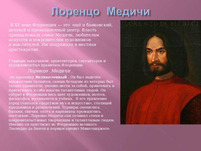  В XV веке Флоренция — это ещё и банковский, деловой и промышленный центр. Власть принадлежала семье Медичи, любителям искусств и покровителям художников и мыслителей. Им подражала и местная аристократия. Главным заказчиком архитекторов, скульпторов и художников был правитель Флоренции  Лоренцо Медичи ,  по прозвищу Великолепный . Он был наделён множеством талантов, самым большим из которых был талант правителя, умение вести за собой, привлекать и притягивать к себе многих талантливых людей. Он собрал в Флоренции весь цвет художников, поэтов, философов, музыкантов и учёных. В его правление город считался «царством муз и искусства», столицей праздников и развлечений. Турниры сменялись балами, скачки, охота и карнавалы проводились постоянно. Лоренцо Медичи сам сочинял стихи и покровительствовал творческим и талантливым людям. Именно он пригласил во Флоренцию великого Леонардо да Винчи и первым оценил Микеланджело 