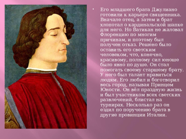 Его младшего брата Джулиано готовили к карьере священника. Вначале отец, а затем и брат хлопотал о кардинальской шапке для него. Но Ватикан не жаловал Флоренцию по многим причинам, и поэтому был получен отказ. Решено было оставить его светским человеком, что, конечно, красивому, полному сил юноше было явно по душе. Он стал помогать своему старшему брату. У него был талант нравиться людям. Его любил и боготворил весь город, называя Принцем Юности. Он вёл праздную жизнь и был участником всех светских развлечений, блистал на турнирах. Несколько раз он ездил по поручению брата в другие провинции Италии. 
