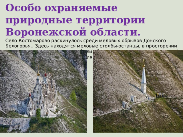 Особо охраняемые природные территории Воронежской области. Село Костомарово раскинулось среди меловых обрывов Донского Белогорья.. Здесь находятся меловые столбы-останцы, в просторечии называемые Дивами, которые были образованы в результате эрозии. А по балочным и речным склонам зияют входы в знаменитый комплекс Костомаровских пещер.  