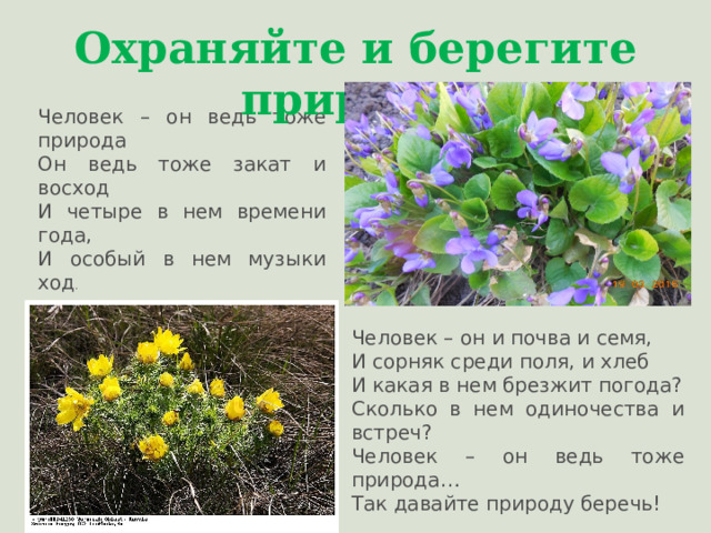Охраняйте и берегите природу! Человек – он ведь тоже природа Он ведь тоже закат и восход И четыре в нем времени года, И особый в нем музыки ход . Человек – он и почва и семя, И сорняк среди поля, и хлеб И какая в нем брезжит погода? Сколько в нем одиночества и встреч? Человек – он ведь тоже природа … Так давайте природу беречь! 