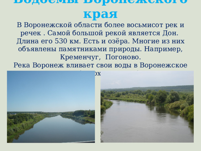 Водоёмы Воронежского края  В Воронежской области более восьмисот рек и речек . Самой большой рекой является Дон. Длина его 530 км. Есть и озёра. Многие из них объявлены памятниками природы. Например, Кременчуг, Погоново.  Река Воронеж вливает свои воды в Воронежское море (водохранилище). 