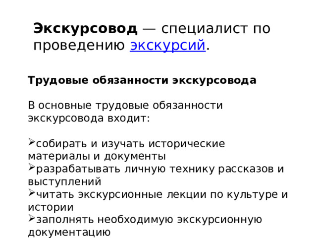 Экскурсовод  — специалист по проведению  экскурсий . Трудовые обязанности экскурсовода В основные трудовые обязанности экскурсовода входит: собирать и изучать исторические материалы и документы разрабатывать личную технику рассказов и выступлений читать экскурсионные лекции по культуре и истории заполнять необходимую экскурсионную документацию 