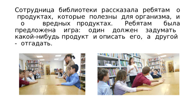 Сотрудница библиотеки рассказала ребятам о продуктах, которые полезны для организма, и о вредных продуктах. Ребятам была предложена игра: один должен задумать какой-нибудь продукт и описать его, а другой - отгадать. 