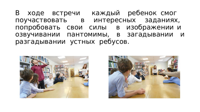 В ходе встречи каждый ребенок смог поучаствовать в интересных заданиях, попробовать свои силы в изображении и озвучивании пантомимы, в загадывании и разгадывании устных ребусов. 