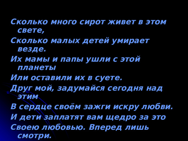 Сколько много сирот живет в этом свете, Сколько малых детей умирает везде. Их мамы и папы ушли с этой планеты Или оставили их в суете. Друг мой, задумайся сегодня над этим В сердце своём зажги искру любви. И дети заплатят вам щедро за это Своею любовью. Вперед лишь смотри. 