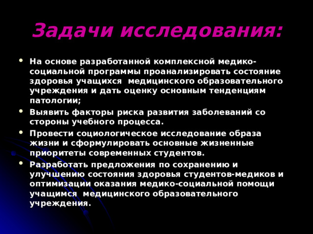 Задачи исследования: На основе разработанной комплексной медико-социальной программы проанализировать состояние здоровья учащихся медицинского образовательного учреждения и дать оценку основным тенденциям патологии; Выявить факторы риска развития заболеваний со стороны учебного процесса. Провести социологическое исследование образа жизни и сформулировать основные жизненные приоритеты современных студентов. Разработать предложения по сохранению и улучшению состояния здоровья студентов-медиков и оптимизации оказания медико-социальной помощи учащимся медицинского образовательного учреждения. 