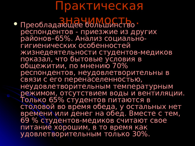 Практическая значимость . Преобладающее большинство респондентов - приезжие из других районов–65%. Анализ социально-гигиенических особенностей жизнедеятельности студентов-медиков показал, что бытовые условия в общежитии, по мнению 70% респондентов, неудовлетворительны в связи с его перенаселенностью, неудовлетворительным температурным режимом, отсутствием воды и вентиляции. Только 65% студентов питаются в столовой во время обеда, у остальных нет времени или денег на обед. Вместе с тем, 69 % студентов-медиков считают свое питание хорошим, в то время как удовлетворительным только 30%. 