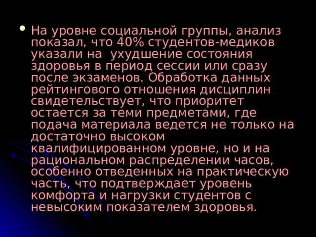 На уровне социальной группы, анализ показал, что 40% студентов-медиков указали на ухудшение состояния здоровья в период сессии или сразу после экзаменов. Обработка данных рейтингового отношения дисциплин свидетельствует, что приоритет остается за теми предметами, где подача материала ведется не только на достаточно высоком квалифицированном уровне, но и на рациональном распределении часов, особенно отведенных на практическую часть, что подтверждает уровень комфорта и нагрузки студентов с невысоким показателем здоровья.   