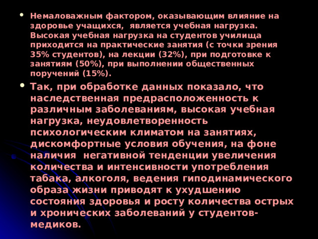 Немаловажным фактором, оказывающим влияние на здоровье учащихся, является учебная нагрузка. Высокая учебная нагрузка на студентов училища приходится на практические занятия (с точки зрения 35% студентов), на лекции (32%), при подготовке к занятиям (50%), при выполнении общественных поручений (15%). Так, при обработке данных показало, что наследственная предрасположенность к различным заболеваниям, высокая учебная нагрузка, неудовлетворенность психологическим климатом на занятиях, дискомфортные условия обучения, на фоне наличия негативной тенденции увеличения количества и интенсивности употребления табака, алкоголя, ведения гиподинамического образа жизни приводят к ухудшению состояния здоровья и росту количества острых и хронических заболеваний у студентов-медиков. 