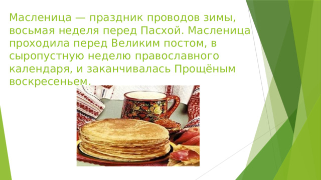 Масленица — праздник проводов зимы, восьмая неделя перед Пасхой. Масленица проходила перед Великим постом, в сыропустную неделю православного календаря, и заканчивалась Прощёным воскресеньем. 