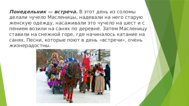 Понедельник — встреча. В этот день из соломы делали чучело Масленицы, надевали на него старую женскую одежду, насаживали это чучело на шест и с пением возили на санях по деревне. Затем Масленицу ставили на снежной горе, где начиналось катание на санях. Песни, которые поют в день « встречи », очень жизнерадостны. 