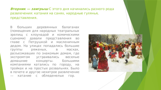 Вторник — заигpыш С этого дня начинались разного рода развлечения: катания на санях, народные гулянья, представления. В больших деревянных балаганах (помещения для народных театральных зрелищ с клоунадой и комическими сценами) давали представления во главе с Петрушкой и масленичным дедом. На улицах попадались большие группы ряженых, в масках, разъезжавших по знакомым домам, где экспромтом устраивались веселые домашние концерты. Большими компаниями катались по городу, на тройках и на простых розвальнях. Было в почете и другое нехитрое развлечение — катание с обледенелых гор.   
