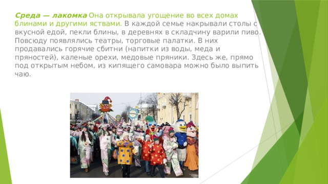 Среда — лакомка Она открывала угощение во всех домах блинами и другими яствами. В каждой семье накрывали столы с вкусной едой, пекли блины, в деревнях в складчину варили пиво. Повсюду появлялись театры, торговые палатки. В них продавались горячие сбитни (напитки из воды, меда и пряностей), каленые орехи, медовые пряники. Здесь же, прямо под открытым небом, из кипящего самовара можно было выпить чаю. 