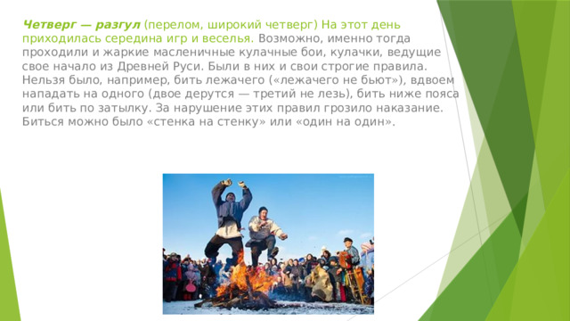 Четверг — разгул (перелом, широкий четверг) На этот день приходилась середина игр и веселья. Возможно, именно тогда проходили и жаркие масленичные кулачные бои, кулачки, ведущие свое начало из Древней Руси. Были в них и свои строгие правила. Нельзя было, например, бить лежачего ( « лежачего не бьют »), вдвоем нападать на одного (двое дерутся — третий не лезь), бить ниже пояса или бить по затылку. За нарушение этих правил грозило наказание. Биться можно было « стенка на стенку » или « один на один ». 