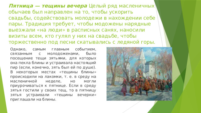 Пятница — тещины вечера Целый ряд масленичных обычаев был направлен на то, чтобы ускорить свадьбы, содействовать молодежи в нахождении себе пары. Традиция требует, чтобы модожены нарядные выезжали « на люди » в расписных санях, наносили визиты всем, кто гулял у них на свадьбе, чтобы торжественно под песни скатывались с ледяной горы. Однако, самым главным событием, связанным с молодоженами, было посещение тещи зятьями, для которых она пекла блины и устраивала настоящий пир (если, конечно, зять был ей по душе). В некоторых местах « тещины блины » происходили на лакомки, т. е. в среду на масленичной неделе, но могли приурочиваться к пятнице. Если в среду зятья гостили у своих тещ, то в пятницу зятья устраивали « тещины вечерки » приглашали на блины. 