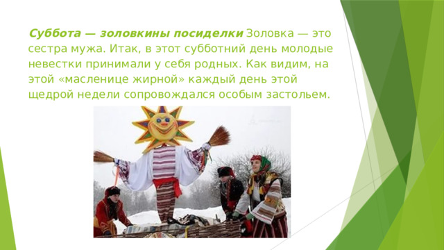 Суббота — золовкины посиделки Золовка — это сестра мужа. Итак, в этот субботний день молодые невестки принимали у себя родных. Как видим, на этой « масленице жирной » каждый день этой щедрой недели сопровождался особым застольем. 