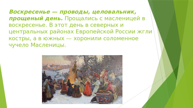 Воскресенье — проводы, целовальник, прощеный день. Прощались с масленицей в воскресенье. В этот день в северных и центральных районах Европейской России жгли костры, а в южных — хоронили соломенное чучело Масленицы. 