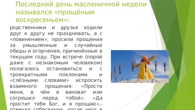 Последний день масленичной недели назывался « прощёным воскресеньем »: родственники и друзья ходили друг к другу не праздновать, а с « повинением », просили прощения за умышленные и случайные обиды и огорчения, причинённые в текущем году. При встрече (порой даже с незнакомым человеком) полагалось остановиться и с троекратными поклонами и « слёзными словами » испросить взаимного прощения: « Прости меня, в чём я виноват или согрешил перед тобой ». « Да простит тебя Бог, и я прощаю »,- отвечал собеседник, после чего в знак примирения нужно было поцеловаться. 