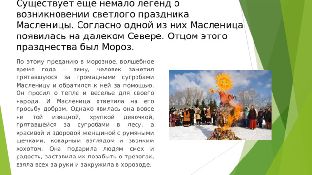 Существует еще немало легенд о возникновении светлого праздника Масленицы. Согласно одной из них Масленица появилась на далеком Севере. Отцом этого празднества был Мороз. По этому преданию в морозное, волшебное время года – зиму, человек заметил прятавшуюся за громадными сугробами Масленицу и обратился к ней за помощью. Он просил о тепле и веселье для своего народа. И Масленица ответила на его просьбу добром. Однако явилась она вовсе не той изящной, хрупкой девочкой, прятавшейся за сугробами в лесу, а красивой и здоровой женщиной с румяными щечками, коварным взглядом и звонким хохотом. Она подарила людям смех и радость, заставила их позабыть о тревогах, взяла всех за руки и закружила в хороводе. 