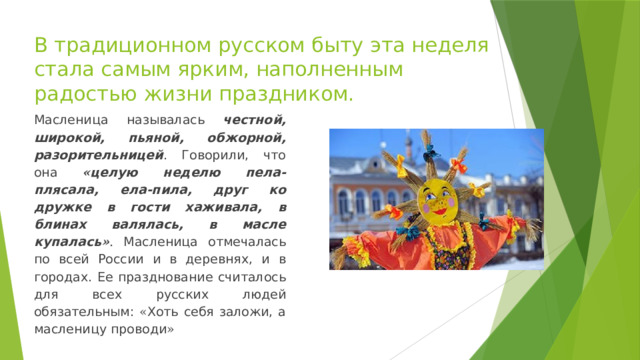 В традиционном русском быту эта неделя стала самым ярким, наполненным радостью жизни праздником. Масленица называлась честной, широкой, пьяной, обжорной, разорительницей . Говорили, что она « целую неделю пела-плясала, ела-пила, друг ко дружке в гости хаживала, в блинах валялась, в масле купалась » . Масленица отмечалась по всей России и в деревнях, и в городах. Ее празднование считалось для всех русских людей обязательным: « Хоть себя заложи, а масленицу проводи » 