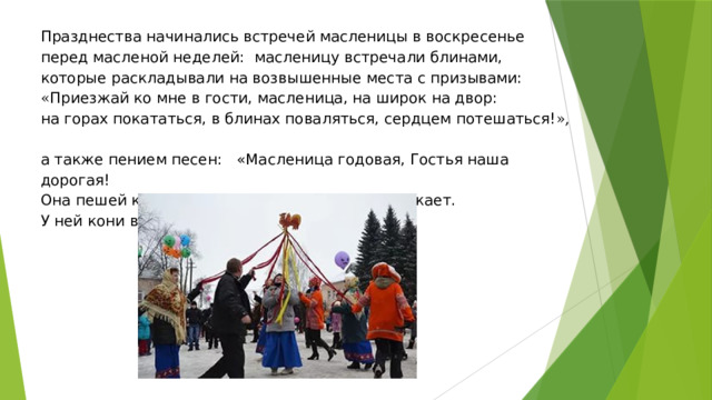 Празднества начинались встречей масленицы в воскресенье перед масленой неделей: масленицу встречали блинами, которые раскладывали на возвышенные места с призывами:  « Приезжай ко мне в гости, масленица, на широк на двор:  на горах покататься, в блинах поваляться, сердцем потешаться! »,  а также пением песен: « Масленица годовая, Гостья наша дорогая!  Она пешей к нам не ходит, Все на конях приезжает.  У ней кони вороные, Слуги молодые».   